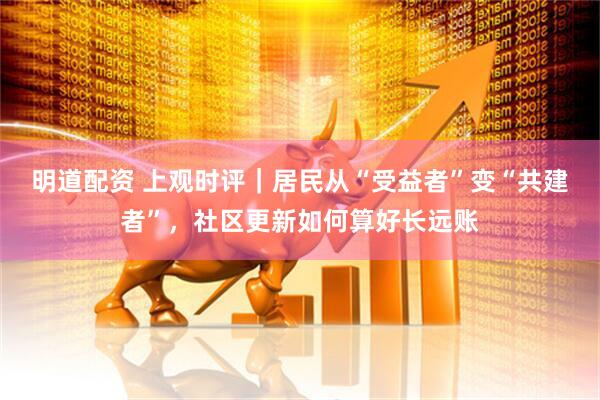 明道配资 上观时评｜居民从“受益者”变“共建者”，社区更新如何算好长远账